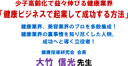 少子高齢化で益々伸びる健康業界「健康ビジネスで起業して成功する方法」健康業界、美容業界のプロを多数養成!健康業界の裏事情を知り尽くした人物、成功へと導く立役者!健康指導研究会 会長 大竹 信光 先生