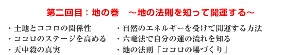 第二回目:地の巻 〜地の法則を知って開運する〜 ・土地とココロの関係性 ・自然のエネルギーを受けて開運する方法 ・ココロのステージを高める ・六竜法で自分の運の流れを知る ・天中殺の真実 ・地の法則「ココロの場づくり」