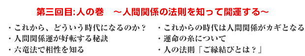 第三回目:人の巻 〜人間関係の法則を知って開運する〜 ・これから、どういう時代になるのか? ・これからの時代は人間関係がカギとなる ・人間関係運が好転する秘訣 ・運命の糸について ・六竜法で相性を知る ・人の法則「ご縁結びとは?」