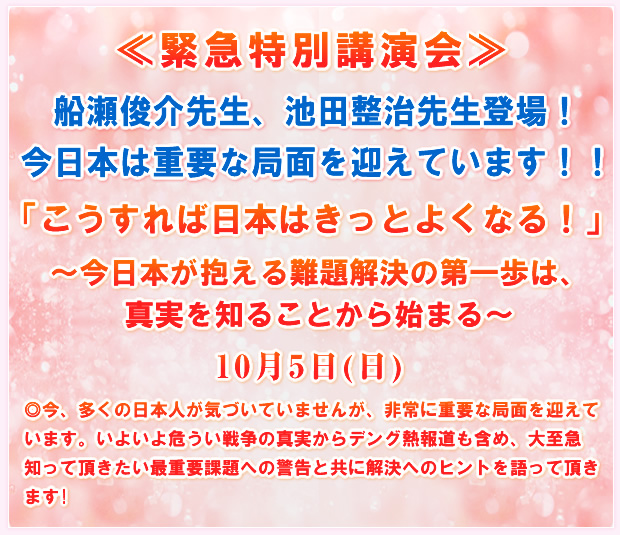 ≪緊急特別講演会≫船瀬俊介先生、池田整治先生登場!今日本は重要な局面を迎えています!!「こうすれば日本はきっとよくなる!?」〜今日本が抱える難題解決の第一歩は、真実を知ることから始まる〜10月5日(日)◎今、多くの日本人が気づいていませんが、非常に重要な局面を迎えています。いよいよ危うい戦争の真実からデング熱報道も含め、大至急知って頂きたい最重要課題への警告と共に解決へのヒントを語って頂きます!