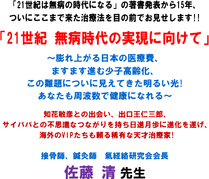 「21世紀は無病の時代になる」の著書発表から15年、ついにここまで来た治療法を目の前でお見せします!!「21世紀 無病時代の実現に向けて」〜膨れ上がる日本の医療費、ますます進む少子高齢化、この難題についに見えてきた明るい光!あなたも周波数で健康になれる〜知花敏彦との出会い、出口王仁三郎、サイババとの不思議なつながりを持ち日進月歩に進化を遂げ、海外のVIPたちも頼る稀有な天才治療家!接骨師、鍼灸師 氣経絡研究会会長 佐藤 清 先生