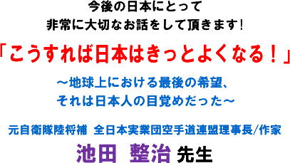 今後の日本にとって非常に大切なお話をして頂きます!「こうすれば日本はきっとよくなる!」〜地球上における最後の希望、それは日本人の目覚めだった〜元自衛隊陸将補 全日本実業団空手道連盟理事長/作家 池田 整治 先生