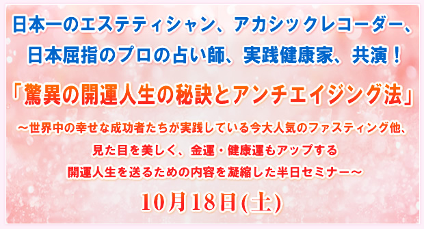 日本一のエステティシャン、アカシックレコーダー、日本屈指のプロの占い師、実践健康家、共演!「驚異の開運人生の秘訣とアンチエイジング法」〜世界中の幸せな成功者たちが実践している今大人気のファスティング他、見た目を美しく、金運・健康運もアップする開運人生を送るための内容を凝縮した半日セミナー〜10月18日(土)