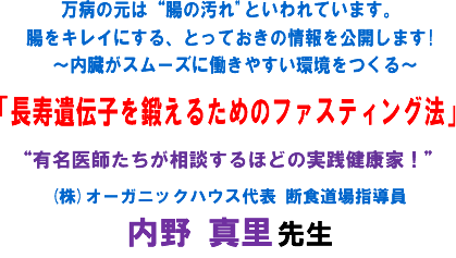 万病の元は“腸の汚れ"といわれています。腸をキレイにする、とっておきの情報を公開します!〜内臓がスムーズに働きやすい環境をつくる〜「長寿遺伝子を鍛えるためのファスティング法」“有名医師たちが相談するほどの実践健康家!"(株)オーガニックハウス代表 断食道場指導員 内野 真里 先生