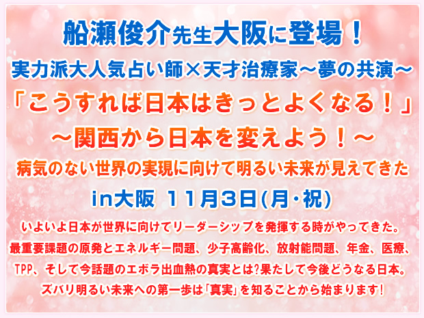 船瀬俊介先生大阪に登場!実力派大人気占い師×天才治療家〜夢の共演〜「こうすれば日本はきっとよくなる!」〜関西から日本を変えよう!〜病気のない世界の実現に向けて明るい未来が見えてきた in大阪 11月3日(月・祝) いよいよ日本が世界に向けてリーダーシップを発揮する時がやってきた。最重要課題の原発とエネルギー問題、少子高齢化、放射能問題、年金、医療、TPP、そして今話題のエボラ出血熱の真実とは?果たして今後どうなる日本。ズバリ明るい未来への第一歩は「真実」を知ることから始まります!