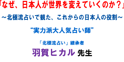 「なぜ、日本人が世界を変えていくのか?」〜北極流占いで観た、これからの日本人の役割〜“実力派大人気占い師”「北極流占い」継承者 羽賀ヒカル 先生