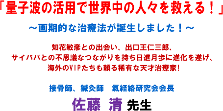 「量子波の活用で世界中の人々を救える!」〜画期的な治療法が誕生しました!〜知花敏彦との出会い、出口王仁三郎、サイババとの不思議なつながりを持ち日進月歩に進化を遂げ、海外のVIPたちも頼る稀有な天才治療家!接骨師、鍼灸師 氣経絡研究会会長 佐藤 清 先生
