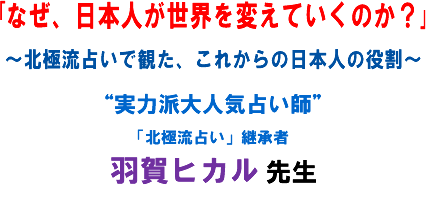 「なぜ、日本人が世界を変えていくのか?」〜北極流占いで観た、これからの日本人の役割〜“実力派大人気占い師”「北極流占い」継承者 羽賀ヒカル 先生