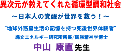 「異次元が教えてくれた循環型調和社会」〜日本人の覚醒が世界を救う!〜“地球外惑星生活の記憶を持つ死後世界体験者”縄文エネルギー研究所所長/民族精神学博士 中山 康直 先生
