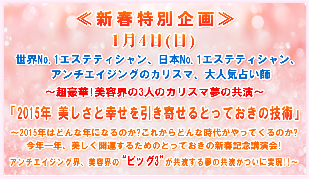 ≪新春特別企画≫1月4日(日)世界No.1エステティシャン、日本No.1エステティシャン、アンチエイジングのカリスマ、大人気占い師〜超豪華!美容界の3人のカリスマ夢の共演〜「2015年 美しさと幸せを引き寄せるとっておきの技術」〜2015年はどんな年になるのか?これからどんな時代がやってくるのか?今年一年、美しく開運するためのとっておきの新春記念講演会!アンチエイジング界、美容界の“ビッグ3"が共演する夢の共演がついに実現!!〜