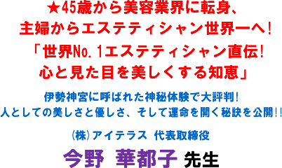 ★45歳から美容業界に転身、主婦からエステティシャン世界一へ! 「世界No.1エステティシャン直伝!心と見た目を美しくする知恵」伊勢神宮に呼ばれた神秘体験で大評判!人としての美しさと優しさ、そして運命を開く秘訣を公開!!(株)アイテラス 代表取締役 今野 華都子 先生