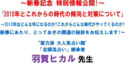 〜新春記念 特別情報公開!〜「2015年とこれからの時代の傾向と対策について」〜2015年はどんな年になるのか?これからどんな時代がやってくるのか?新春にあたり、とっておきの開運の秘訣をお伝えします!〜“実力派 大人気占い師"「北極流占い」継承者 羽賀ヒカル 先生