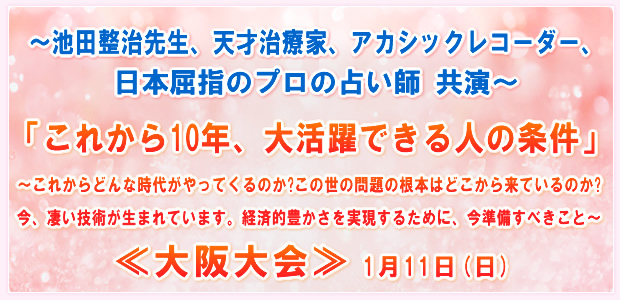 〜池田整治先生、天才治療家、アカシックレコーダー、日本屈指のプロの占い師 共演〜「これから10年、大活躍できる人の条件」〜これからどんな時代がやってくるのか?この世の問題の根本はどこから来ているのか?今、凄い技術が生まれています。経済的豊かさを実現するために、今準備すべきこと〜 ―in大阪― 1月11日(日)