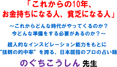 「これからの10年、お金持ちになる人、貧乏になる人」〜これからどんな時代がやってくるのか?今どんな準備をする必要があるのか?〜超人的なインスピレーション能力をもとに“抜群の的中率”を誇る、日本屈指のプロの占い師のぐちこうしん 先生