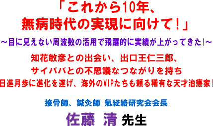 「これから10年、無病時代の実現に向けて!」〜目に見えない周波数の活用で飛躍的に実績が上がってきた!〜知花敏彦との出会い、出口王仁三郎、サイババとの不思議なつながりを持ち日進月歩に進化を遂げ、海外のVIPたちも頼る稀有な天才治療家!接骨師、鍼灸師 氣経絡研究会会長 佐藤 清 先生