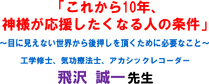「これから10年、神様が応援したくなる人の条件」〜目に見えない世界から後押しを頂くために必要なこと〜工学修士、気功療法士、アカシックレコーダー 飛沢 誠一 先生