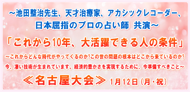 〜池田整治先生、天才治療家、アカシックレコーダー、日本屈指のプロの占い師 共演〜「これから10年、大活躍できる人の条件」〜これからどんな時代がやってくるのか?この世の問題の根本はどこから来ているのか?今、凄い技術が生まれています。経済的豊かさを実現するために、今準備すべきこと〜 ―in名古屋― 1月12日(月・祝)