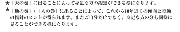 ★「天の巻」に出ることによって身近な方の鑑定ができる様になります。★「地の巻」+「人の巻」に出ることによって、これから10年近くの傾向と行動の指針のヒントが得られます。またご自分だけでなく、身近な方の分も同様に見ることができる様になります。