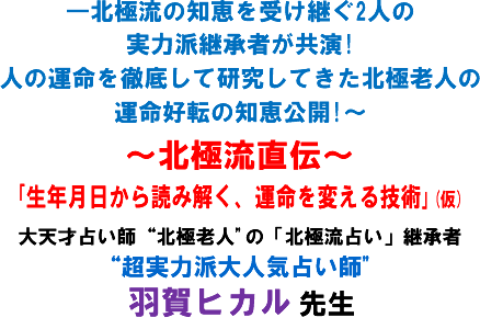 ―北極流の知恵を受け継ぐ2人の実力派継承者が共演!人の運命を徹底して研究してきた北極老人の運命好転の知恵公開!〜〜北極流直伝〜「生年月日から読み解く、運命を変える技術」(仮)大天才占い師“北極老人"の「北極流占い」継承者“超実力派大人気占い師"羽賀ヒカル 先生