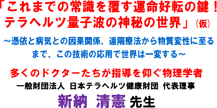 「これまでの常識を覆す運命好転の鍵!テラヘルツ量子波の神秘の世界」(仮)〜憑依と病気との因果関係、遠隔療法から物質変性に至るまで、この技術の応用で世界は一変する〜多くのドクターたちが指導を仰ぐ物理学者 一般財団法人 日本テラヘルツ健康財団 代表理事 新納 清憲 先生