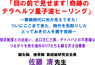 「目の前で見せます!奇跡のテラヘルツ量子波ヒーリング」〜無病時代に光が見えてきた!ついにここまで来た、時代を先取りしたとっておきの人を癒す技術〜知花敏彦との出会い、出口王仁三郎、サイババとの不思議なつながりを持ち海外のVIPたちも頼る天才治療家 接骨師、鍼灸師 氣経絡研究会会長 佐藤 清 先生