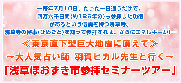 ―毎年7月10日、たった一日通うだけで、四万六千日間(約126年分)も参拝した功徳があるという伝説を持つ浅草寺。浅草寺の秘事(ひめごと)を知って参拝すれば、さらにエネルギーが!―≪東京直下型巨大地震に備えて≫〜大人気占い師 羽賀ヒカル先生と行く〜「浅草ほおずき市参拝セミナーツアー」