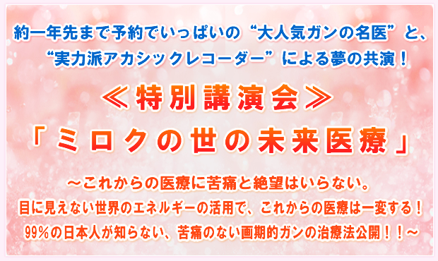 約一年先まで予約でいっぱいの“大人気ガンの名医”と、“実力派アカシックレコーダー”による夢の共演!≪特別講演会≫「ミロクの世の未来医療」〜これからの医療に苦痛と絶望はいらない。目に見えない世界のエネルギーの活用で、これからの医療は一変する!99%の日本人が知らない、苦痛のない画期的ガンの治療法公開!!〜
