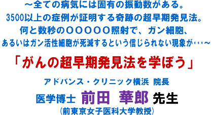 〜全ての病気には固有の振動数がある。3500以上の症例が証明する奇跡の超早期発見法。何と数秒のOOOOO照射で、ガン細胞、あるいはガン活性細胞が死滅するという信じられない現象が・・・〜「がんの超早期発見法を学ぼう」 アドバンス・クリニック横浜 院長 医学博士 前田 華郎 先生 (前東京女子医科大学教授)