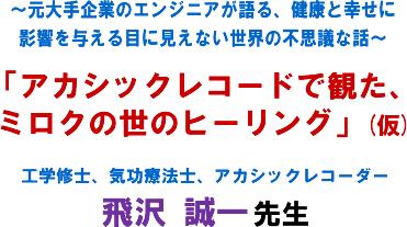 〜元大手企業のエンジニアが語る、健康と幸せに影響を与える目に見えない世界の不思議な話〜「アカシックレコードで観た、ミロクの世のヒーリング」(仮) 工学修士、気功療法士、アカシックレコーダー 飛沢 誠一 先生