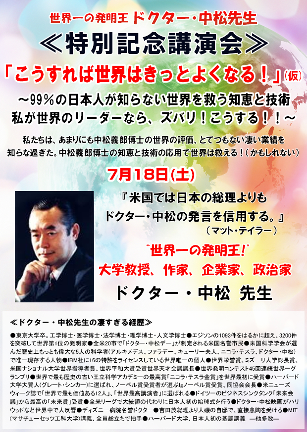 世界一の発明王 ドクター・中松先生 ≪特別記念講演会≫ 「こうすれば世界はきっとよくなる!」(仮)〜99%の日本人が知らない世界を救う知恵と技術 私が世界のリーダーなら、ズバリ!こうする!!〜私たちは、あまりにも中松義郎博士の世界の評価、とてつもない凄い業績を知らな過ぎた。中松義郎博士の知恵と技術の応用で世界は救える!(かもしれない)7月18日(土)