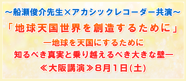 〜船瀬俊介先生×アカシックレコーダー共演〜「地球天国世界を創造するために」―地球を天国にするために知るべき真実と乗り越えるべき大きな壁―≪大阪講演≫8月1日(土)