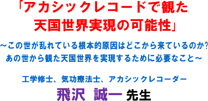 「アカシックレコードで観た天国世界実現の可能性」〜この世が乱れている根本的原因はどこから来ているのか?あの世から観た天国世界を実現するために必要なこと〜 工学修士、気功療法士、アカシックレコーダー 飛沢 誠一 先生