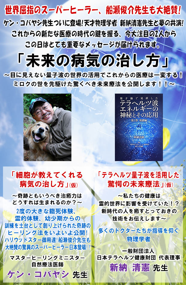 世界屈指のスーパーヒーラー、船瀬俊介先生も大絶賛!ケン・コバヤシ先生ついに登場!天才物理学者 新納清憲先生と夢の共演!これからの新たな医療の時代の鍵を握る、今大注目の2人からこの日はとても重要なメッセージが届けられます。「未来の病気の治し方」〜目に見えない量子波の世界の活用でこれからの医療は一変する!ミロクの世を先駆けた驚くべき未来療法を公開します!!〜