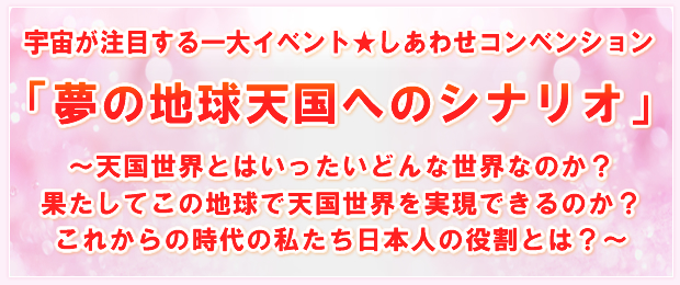 宇宙が注目する一大イベント★しあわせコンベンション「夢の地球天国へのシナリオ」〜天国世界とはいったいどんな世界なのか?果たしてこの地球で天国世界を実現できるのか?これからの時代の私たち日本人の役割とは?〜
