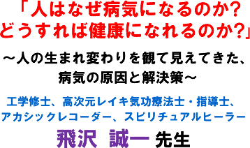 「人はなぜ病気になるのか?どうすれば健康になれるのか?」〜人の生まれ変わりを観て見えてきた、病気の原因と解決策〜工学修士、高次元レイキ気功療法士・指導士、アカシックレコーダー、スピリチュアルヒーラー 飛沢 誠一 先生