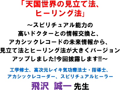 「天国世界の見立て法、ヒーリング法」〜スピリチュアル能力の高いドクターとの情報交換と、アカシックレコードの未来情報から、見立て法とヒーリング法が大きくバージョンアップしました!今回披露します!!〜工学修士、高次元レイキ気功療法士・指導士、アカシックレコーダー、スピリチュアルヒーラー 飛沢 誠一 先生