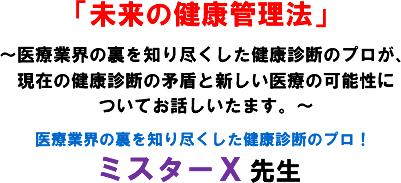「未来の健康管理法」〜医療業界の裏を知り尽くした健康診断のプロが、現在の健康診断の矛盾と新しい医療の可能性についてお話しいたます。〜医療業界の裏を知り尽くした健康診断のプロ ミスターX 先生