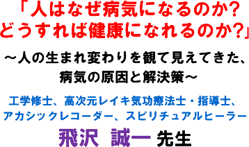 「人はなぜ病気になるのか?どうすれば健康になれるのか?」〜人の生まれ変わりを観て見えてきた、病気の原因と解決策〜工学修士、高次元レイキ気功療法士・指導士、アカシックレコーダー、スピリチュアルヒーラー 飛沢 誠一 先生
