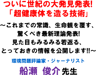 ついに世紀の大発見発表!「超健康体を造る技術」〜これまでの常識、生命観を覆す、驚くべき最新理論発表!見た目もみるみる若返る、とっておきの情報を公開します!!〜 環境問題評論家・ジャーナリスト 船瀬 俊介 先生