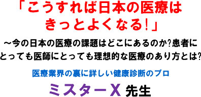 「こうすれば日本の医療はきっとよくなる!」〜今の日本の医療の課題はどこにあるのか?患者にとっても医師にとっても理想的な医療のあり方とは?医療業界の裏に詳しい健康診断のプロ ミスターX 先生