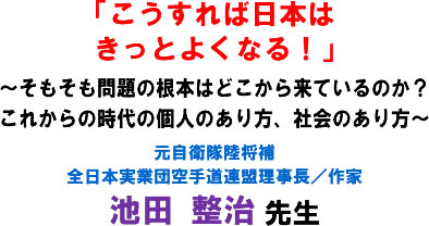 「こうすれば日本はきっとよくなる!」〜そもそも問題の根本はどこから来ているのか?これからの時代の個人のあり方、社会のあり方〜 元自衛隊陸将補 全日本実業団空手道連盟理事長/作家 池田 整治 先生
