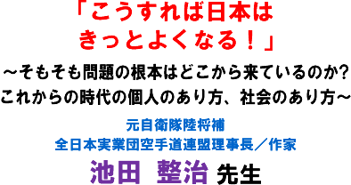 「こうすれば日本はきっとよくなる!」〜そもそも問題の根本はどこから来ているのか?これからの時代の個人のあり方、社会のあり方〜 元自衛隊陸将補 全日本実業団空手道連盟理事長/作家 池田 整治 先生