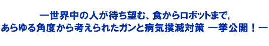 世界中の人が待ち望む、食からロボットまで,あらゆる角度から考えられたガンと病気撲滅対策 一挙公開!