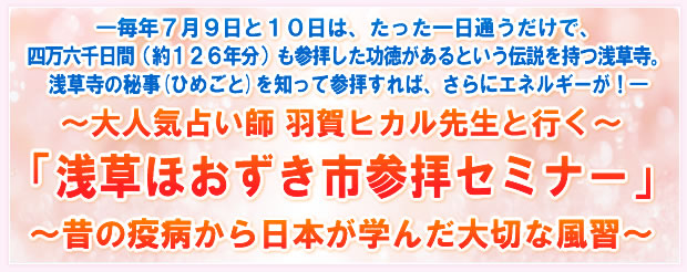 ―毎年7月10日、たった一日通うだけで、四万六千日間(約126年分)も参拝した功徳があるという伝説を持つ浅草寺。浅草寺の秘事(ひめごと)を知って参拝すれば、さらにエネルギーが!―≪東京直下型巨大地震に備えて≫〜大人気占い師 羽賀ヒカル先生と行く〜「浅草ほおずき市参拝セミナーツアー」